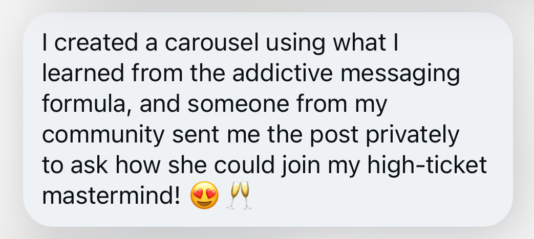 I created a carousel using what I learned from the addictive messaging formula, and someone from my community sent me the post privately to ask how she could join my high-ticket mastermind! 😍 🥂