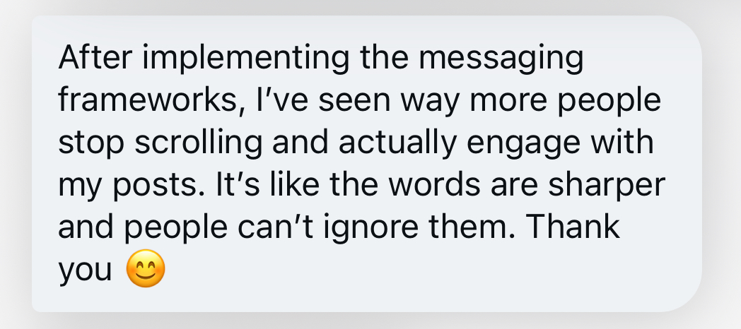 After implementing the messaging frameworks, I’ve seen way more people stop scrolling and actually engage with my posts. It’s like the words are sharper and people can’t ignore them. Thank you 😊
