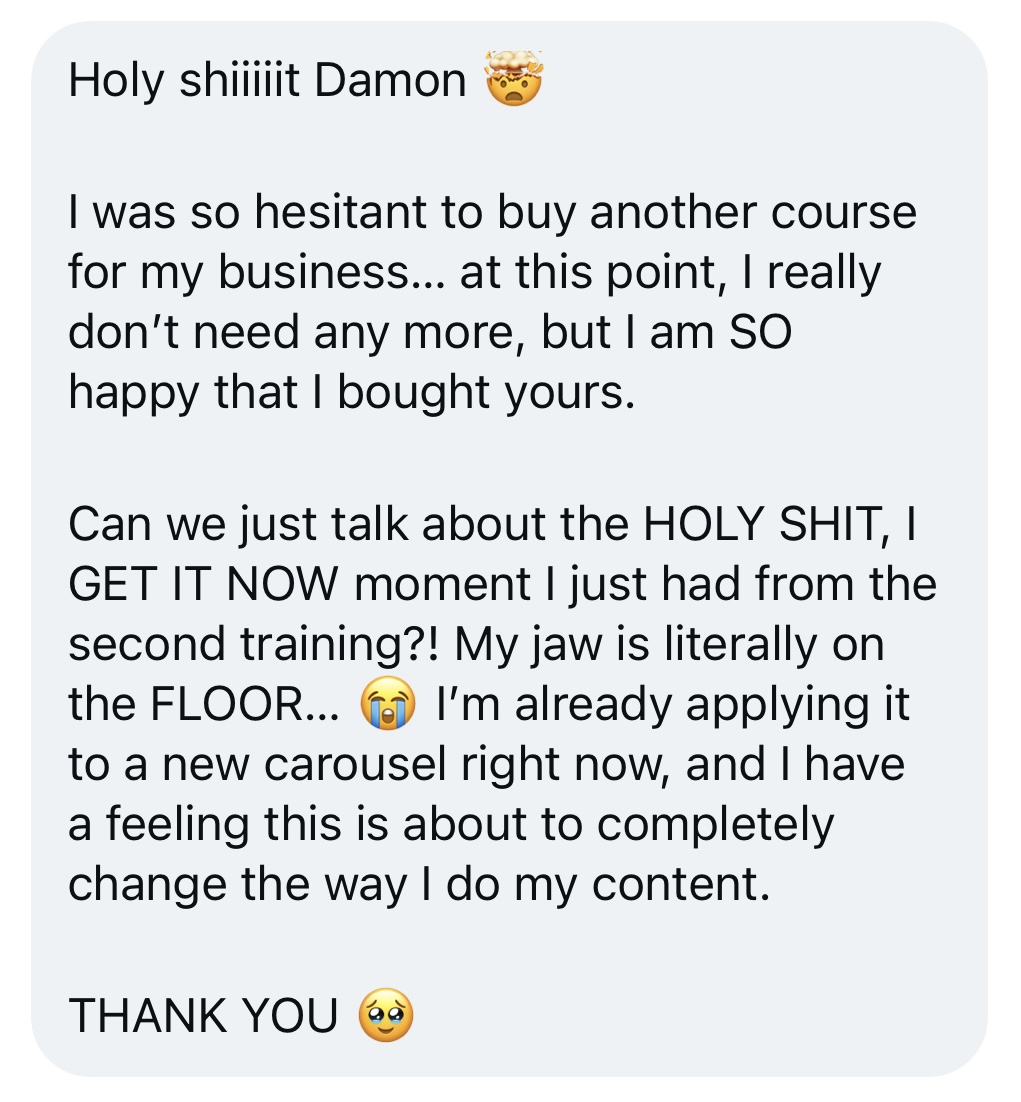 Holy shiiiiit Damon 🤯 I was so hesitant to buy another course for my business… at this point, I really don’t need any more, but I am SO happy that I bought yours. Can we just talk about the HOLY SHIT, I GET IT NOW moment I just had from the second training?! My jaw is literally on the FLOOR… 😭 I’m already applying it to a new carousel right now, and I have a feeling this is about to completely change the way I do my content. THANK YOU 🥹